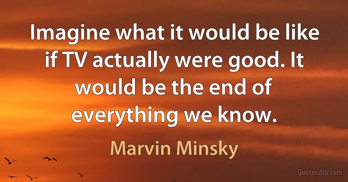 Imagine what it would be like if TV actually were good. It would be the end of everything we know. (Marvin Minsky)