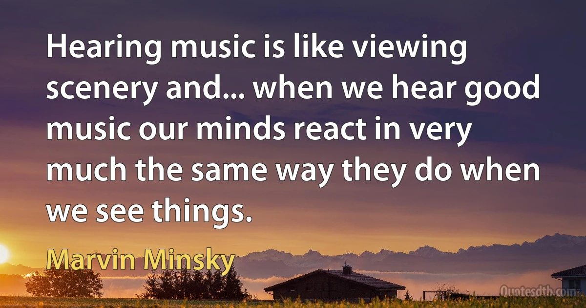 Hearing music is like viewing scenery and... when we hear good music our minds react in very much the same way they do when we see things. (Marvin Minsky)