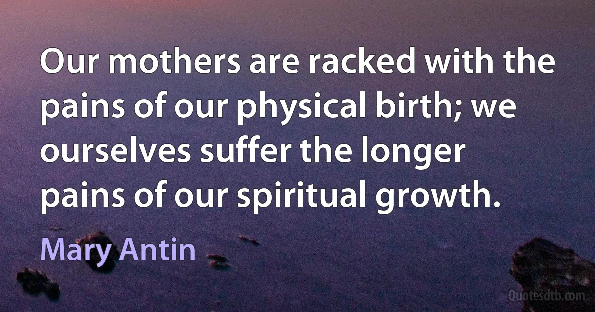 Our mothers are racked with the pains of our physical birth; we ourselves suffer the longer pains of our spiritual growth. (Mary Antin)