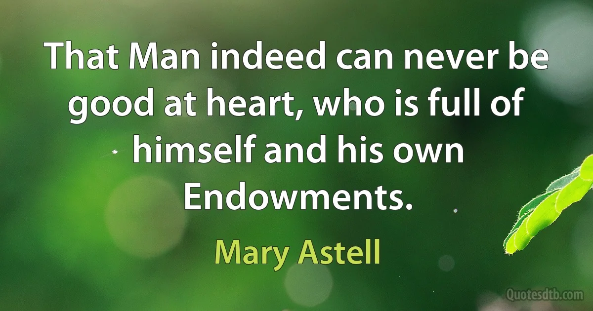 That Man indeed can never be good at heart, who is full of himself and his own Endowments. (Mary Astell)