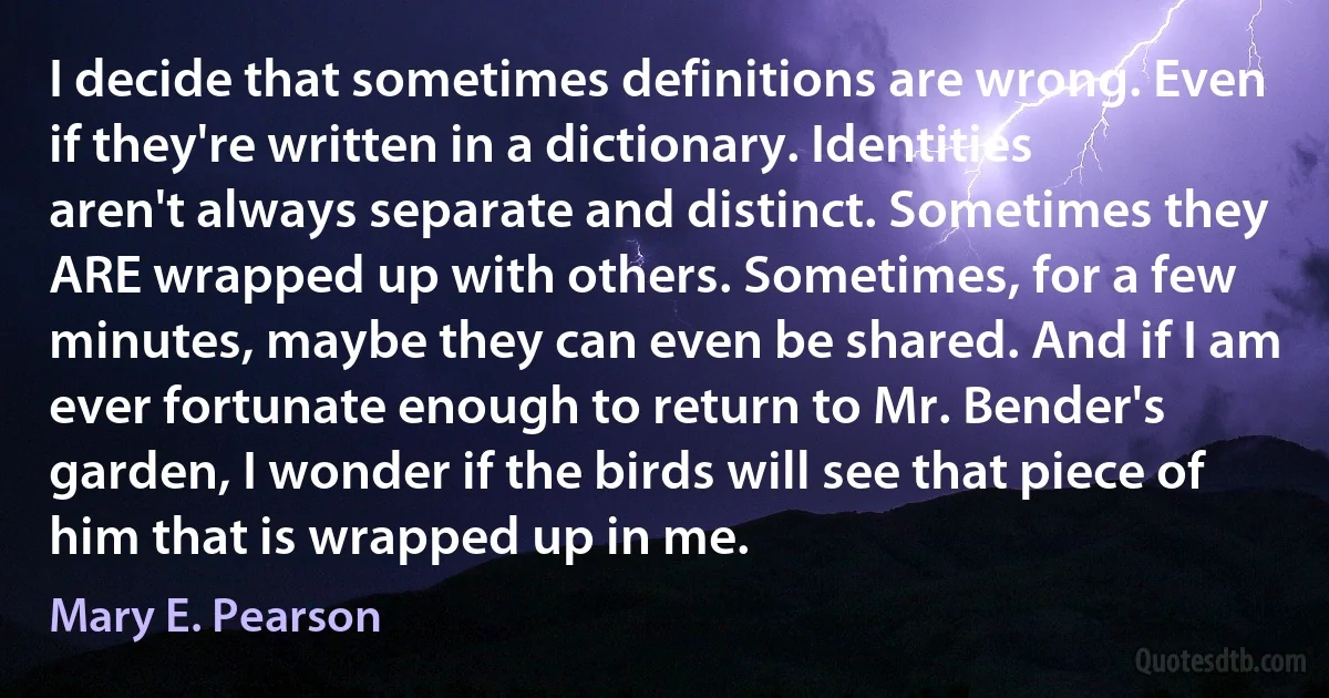 I decide that sometimes definitions are wrong. Even if they're written in a dictionary. Identities aren't always separate and distinct. Sometimes they ARE wrapped up with others. Sometimes, for a few minutes, maybe they can even be shared. And if I am ever fortunate enough to return to Mr. Bender's garden, I wonder if the birds will see that piece of him that is wrapped up in me. (Mary E. Pearson)