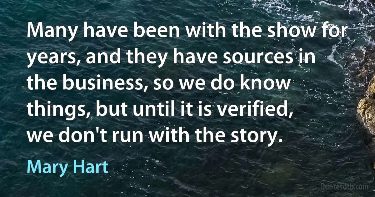 Many have been with the show for years, and they have sources in the business, so we do know things, but until it is verified, we don't run with the story. (Mary Hart)