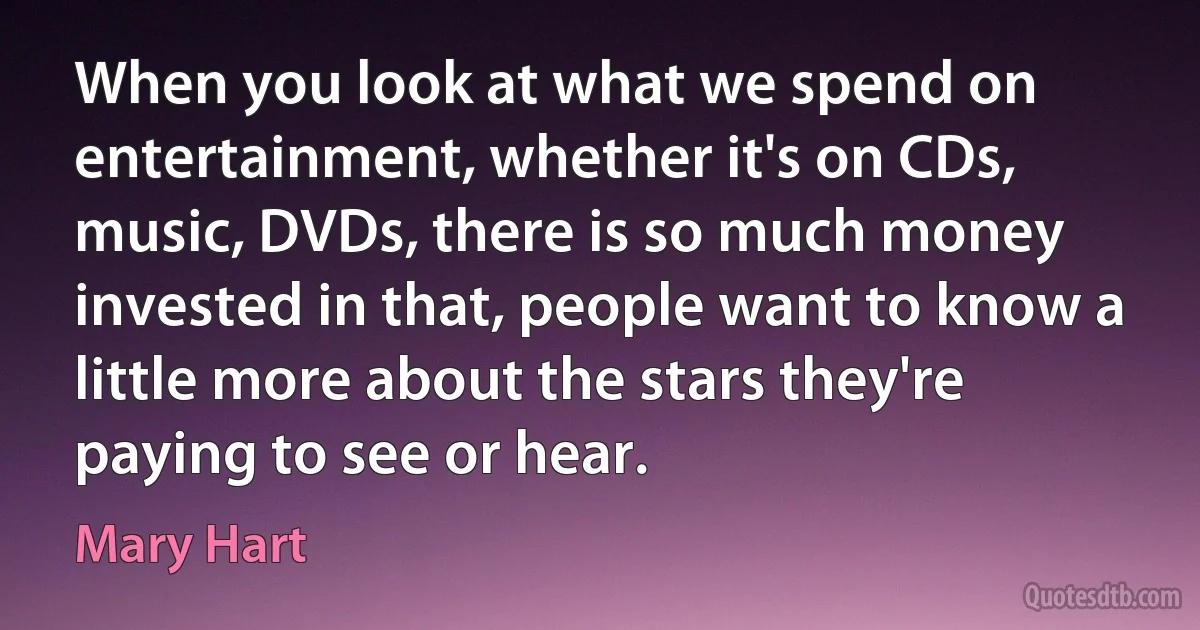 When you look at what we spend on entertainment, whether it's on CDs, music, DVDs, there is so much money invested in that, people want to know a little more about the stars they're paying to see or hear. (Mary Hart)