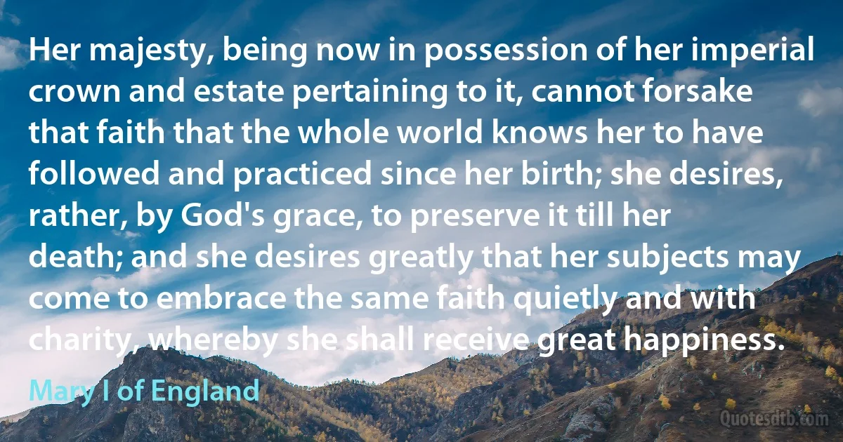 Her majesty, being now in possession of her imperial crown and estate pertaining to it, cannot forsake that faith that the whole world knows her to have followed and practiced since her birth; she desires, rather, by God's grace, to preserve it till her death; and she desires greatly that her subjects may come to embrace the same faith quietly and with charity, whereby she shall receive great happiness. (Mary I of England)