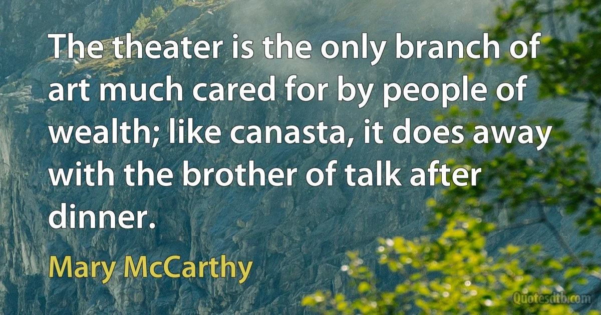 The theater is the only branch of art much cared for by people of wealth; like canasta, it does away with the brother of talk after dinner. (Mary McCarthy)