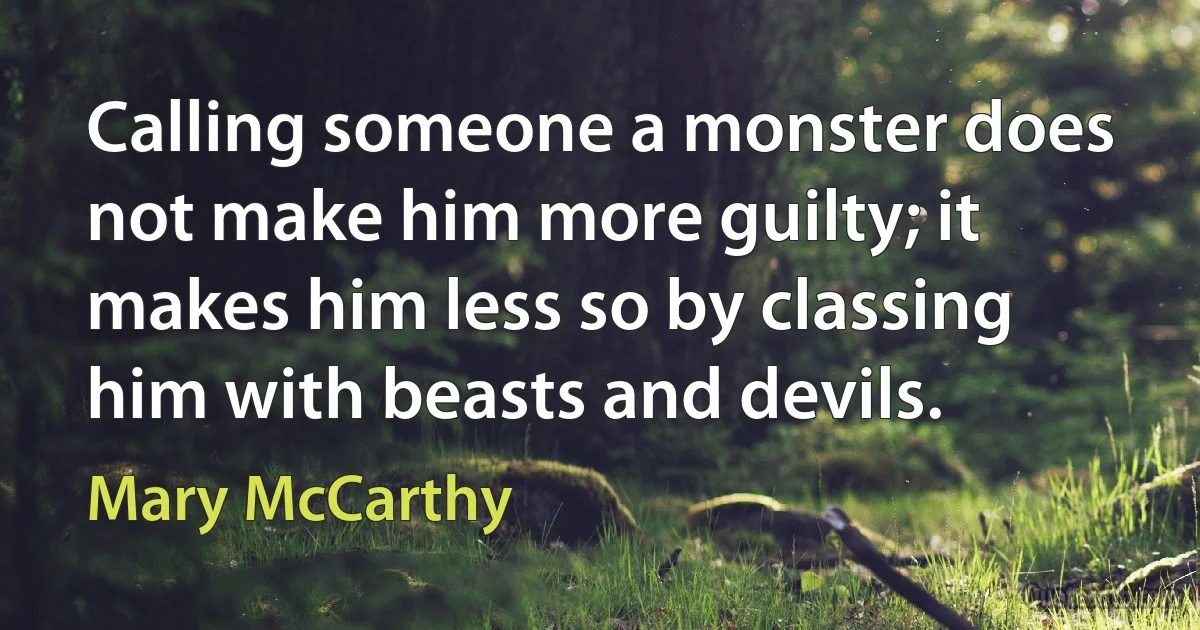 Calling someone a monster does not make him more guilty; it makes him less so by classing him with beasts and devils. (Mary McCarthy)