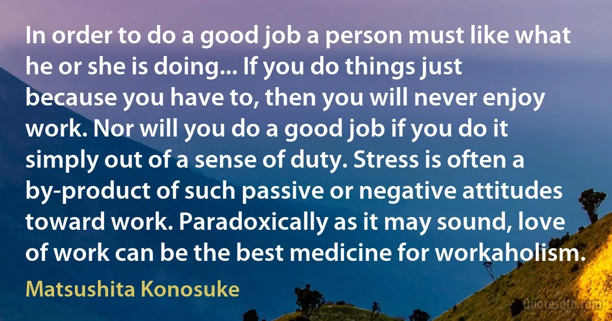 In order to do a good job a person must like what he or she is doing... If you do things just because you have to, then you will never enjoy work. Nor will you do a good job if you do it simply out of a sense of duty. Stress is often a by-product of such passive or negative attitudes toward work. Paradoxically as it may sound, love of work can be the best medicine for workaholism. (Matsushita Konosuke)