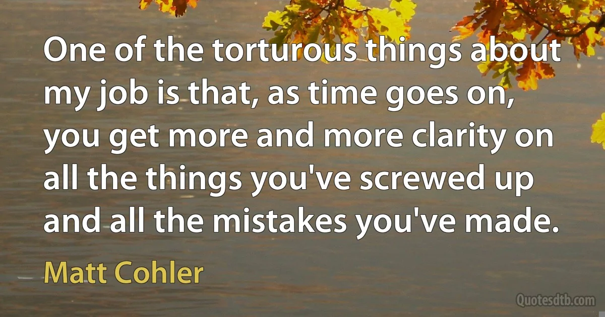 One of the torturous things about my job is that, as time goes on, you get more and more clarity on all the things you've screwed up and all the mistakes you've made. (Matt Cohler)