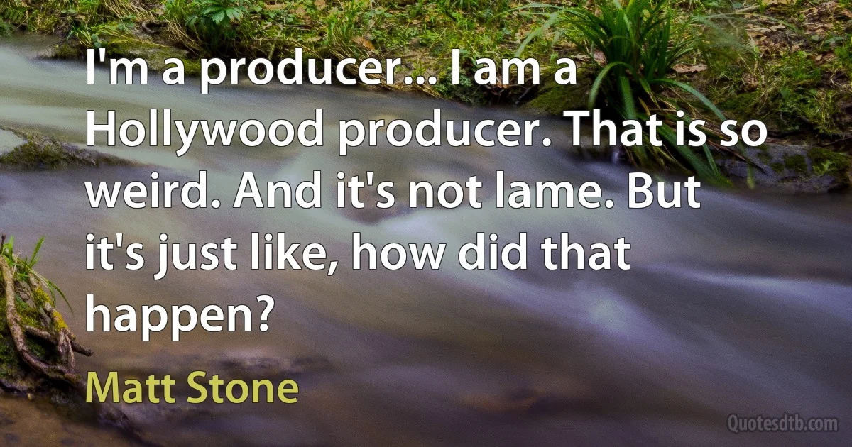 I'm a producer... I am a Hollywood producer. That is so weird. And it's not lame. But it's just like, how did that happen? (Matt Stone)