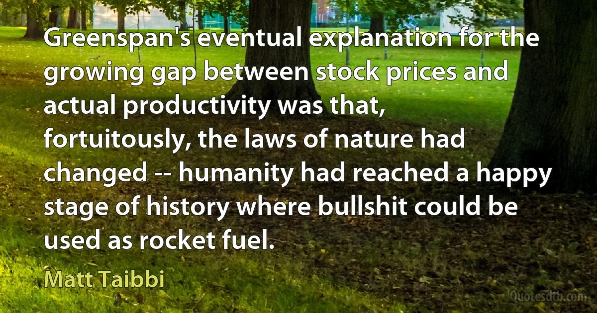 Greenspan's eventual explanation for the growing gap between stock prices and actual productivity was that, fortuitously, the laws of nature had changed -- humanity had reached a happy stage of history where bullshit could be used as rocket fuel. (Matt Taibbi)