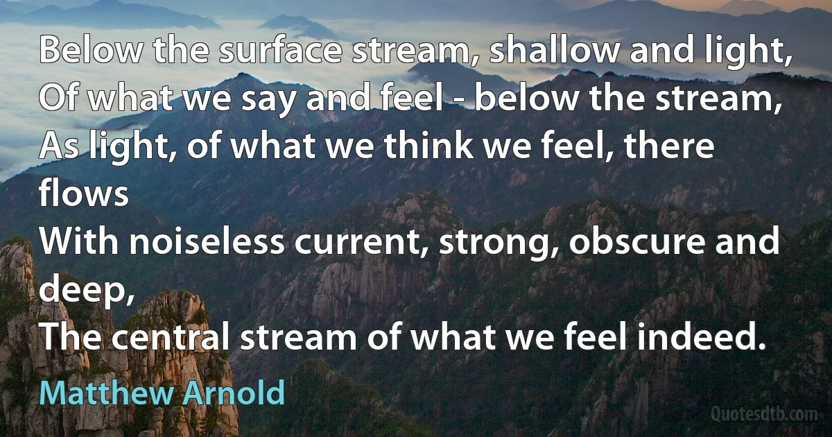 Below the surface stream, shallow and light,
Of what we say and feel - below the stream,
As light, of what we think we feel, there flows
With noiseless current, strong, obscure and deep,
The central stream of what we feel indeed. (Matthew Arnold)