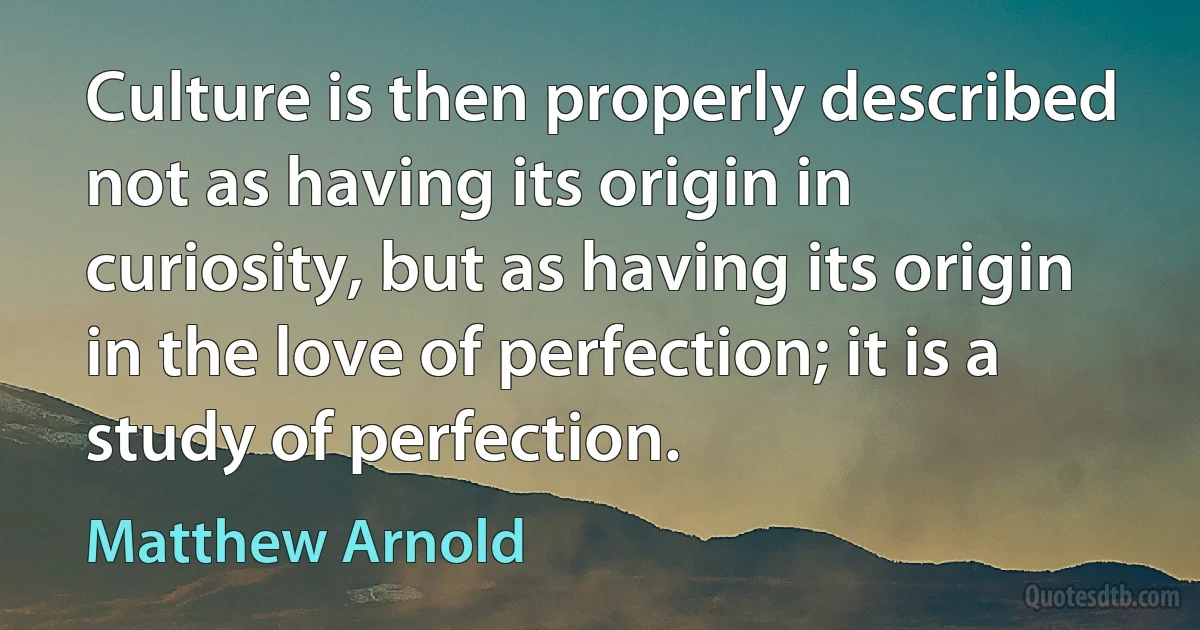 Culture is then properly described not as having its origin in curiosity, but as having its origin in the love of perfection; it is a study of perfection. (Matthew Arnold)