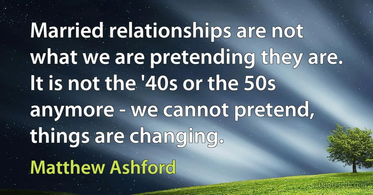 Married relationships are not what we are pretending they are. It is not the '40s or the 50s anymore - we cannot pretend, things are changing. (Matthew Ashford)