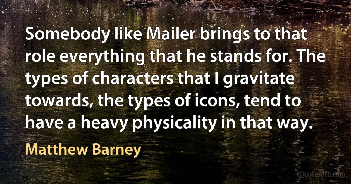 Somebody like Mailer brings to that role everything that he stands for. The types of characters that I gravitate towards, the types of icons, tend to have a heavy physicality in that way. (Matthew Barney)