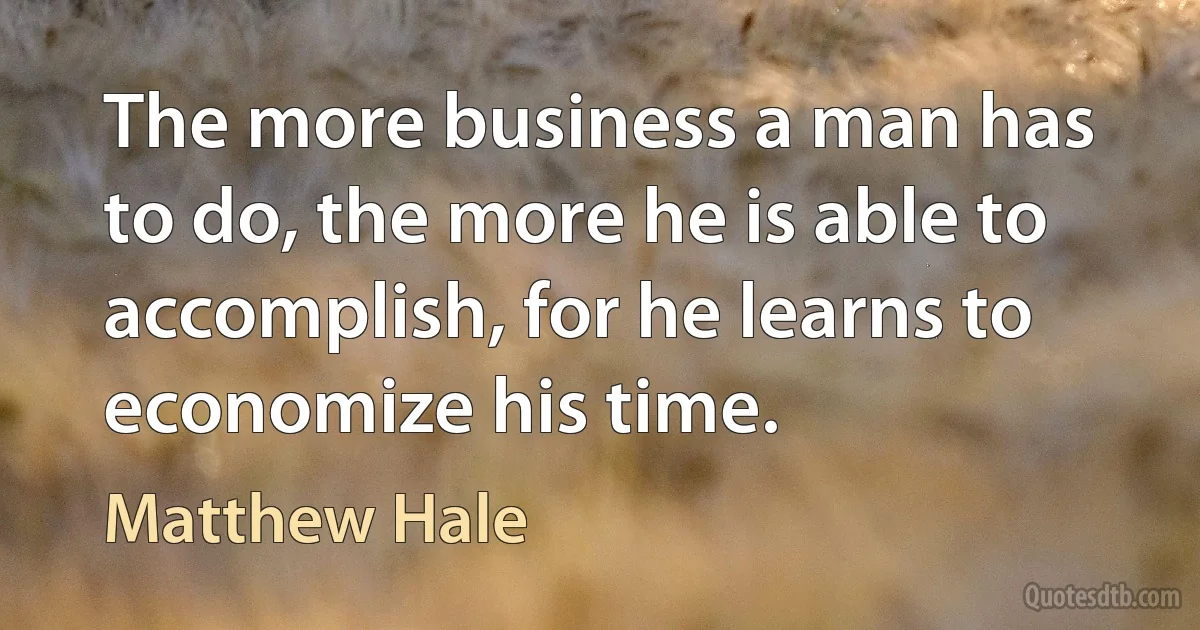 The more business a man has to do, the more he is able to accomplish, for he learns to economize his time. (Matthew Hale)