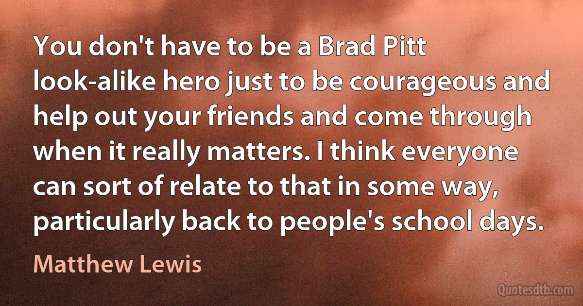 You don't have to be a Brad Pitt look-alike hero just to be courageous and help out your friends and come through when it really matters. I think everyone can sort of relate to that in some way, particularly back to people's school days. (Matthew Lewis)