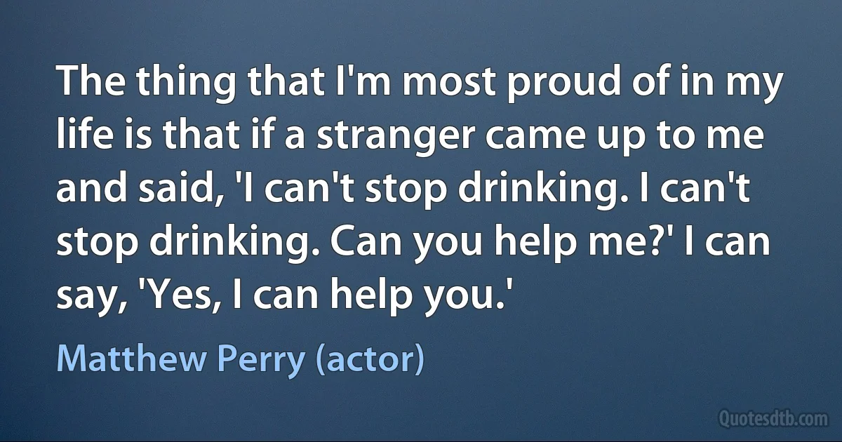 The thing that I'm most proud of in my life is that if a stranger came up to me and said, 'I can't stop drinking. I can't stop drinking. Can you help me?' I can say, 'Yes, I can help you.' (Matthew Perry (actor))