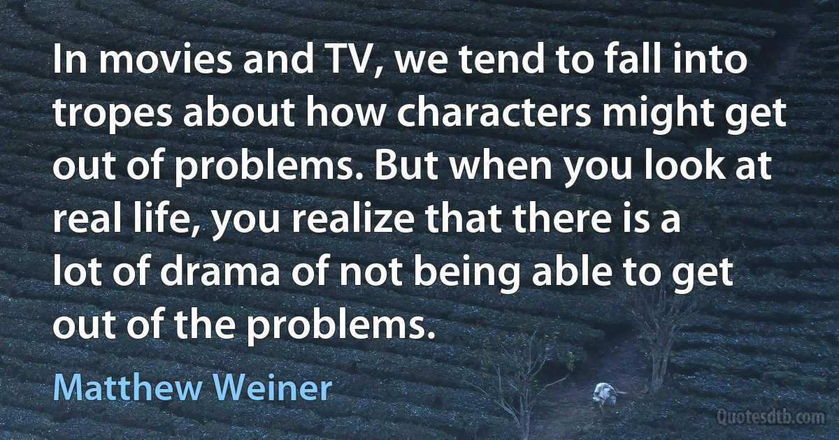 In movies and TV, we tend to fall into tropes about how characters might get out of problems. But when you look at real life, you realize that there is a lot of drama of not being able to get out of the problems. (Matthew Weiner)