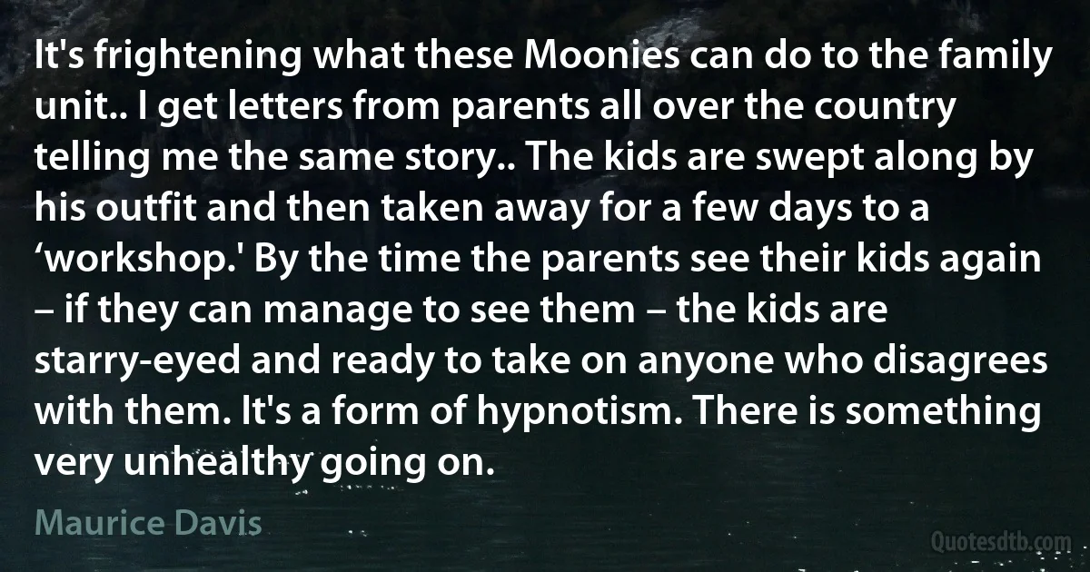 It's frightening what these Moonies can do to the family unit.. I get letters from parents all over the country telling me the same story.. The kids are swept along by his outfit and then taken away for a few days to a ‘workshop.' By the time the parents see their kids again – if they can manage to see them – the kids are starry-eyed and ready to take on anyone who disagrees with them. It's a form of hypnotism. There is something very unhealthy going on. (Maurice Davis)