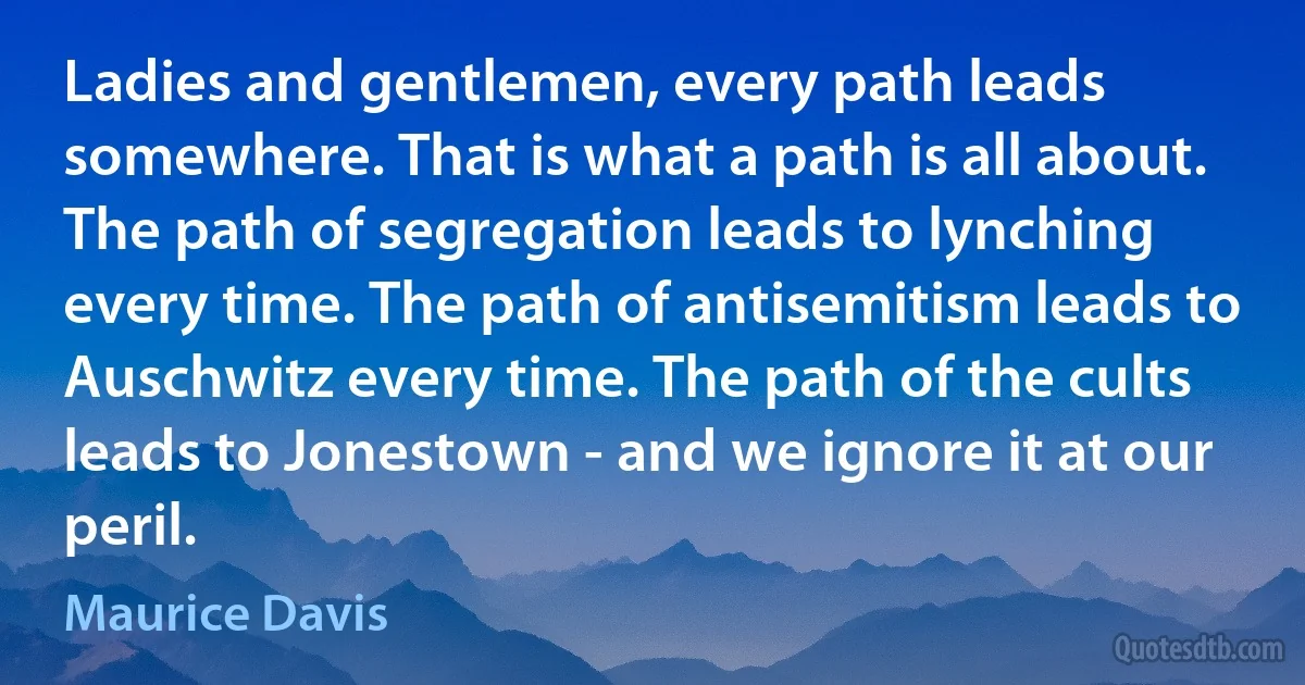 Ladies and gentlemen, every path leads somewhere. That is what a path is all about. The path of segregation leads to lynching every time. The path of antisemitism leads to Auschwitz every time. The path of the cults leads to Jonestown - and we ignore it at our peril. (Maurice Davis)