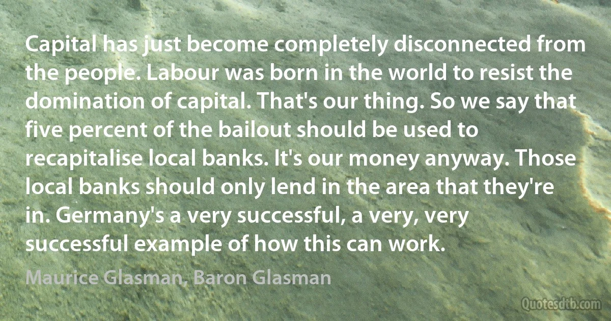 Capital has just become completely disconnected from the people. Labour was born in the world to resist the domination of capital. That's our thing. So we say that five percent of the bailout should be used to recapitalise local banks. It's our money anyway. Those local banks should only lend in the area that they're in. Germany's a very successful, a very, very successful example of how this can work. (Maurice Glasman, Baron Glasman)