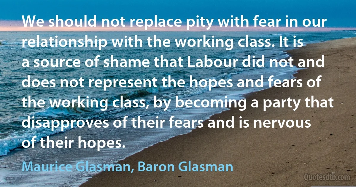 We should not replace pity with fear in our relationship with the working class. It is a source of shame that Labour did not and does not represent the hopes and fears of the working class, by becoming a party that disapproves of their fears and is nervous of their hopes. (Maurice Glasman, Baron Glasman)