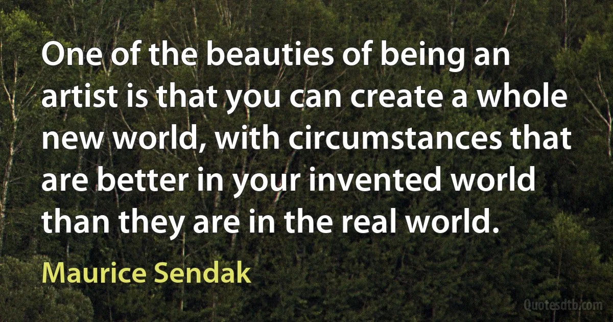 One of the beauties of being an artist is that you can create a whole new world, with circumstances that are better in your invented world than they are in the real world. (Maurice Sendak)