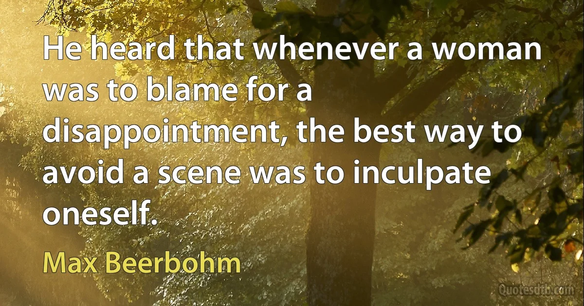 He heard that whenever a woman was to blame for a disappointment, the best way to avoid a scene was to inculpate oneself. (Max Beerbohm)