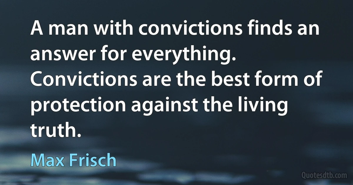 A man with convictions finds an answer for everything. Convictions are the best form of protection against the living truth. (Max Frisch)