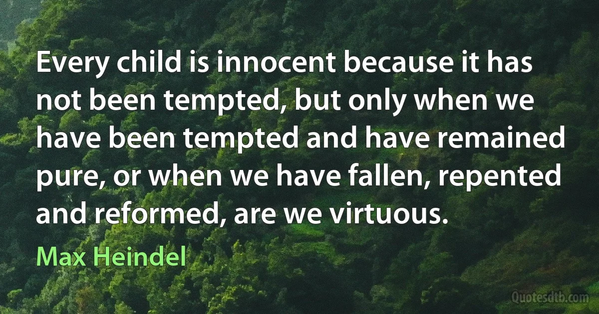 Every child is innocent because it has not been tempted, but only when we have been tempted and have remained pure, or when we have fallen, repented and reformed, are we virtuous. (Max Heindel)