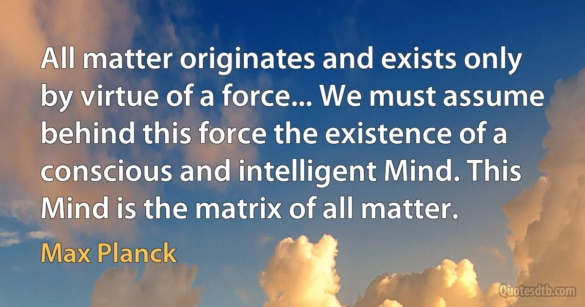 All matter originates and exists only by virtue of a force... We must assume behind this force the existence of a conscious and intelligent Mind. This Mind is the matrix of all matter. (Max Planck)