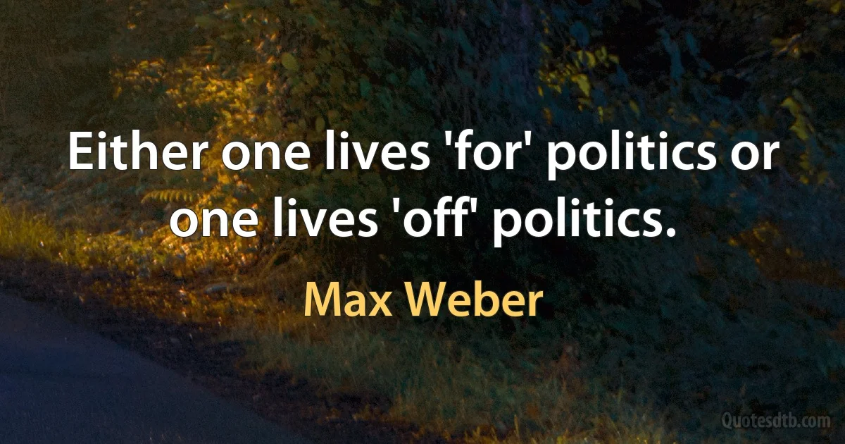 Either one lives 'for' politics or one lives 'off' politics. (Max Weber)