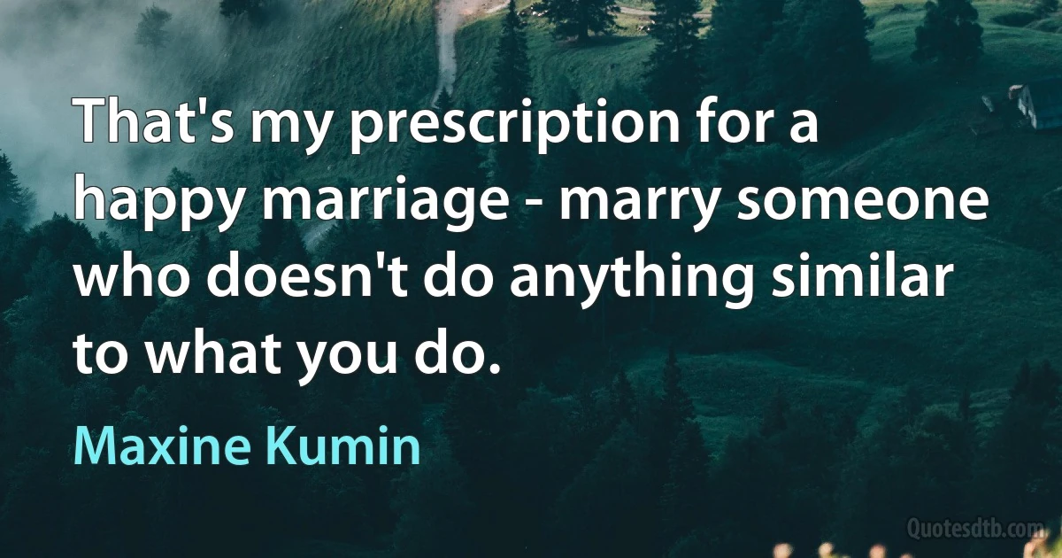 That's my prescription for a happy marriage - marry someone who doesn't do anything similar to what you do. (Maxine Kumin)