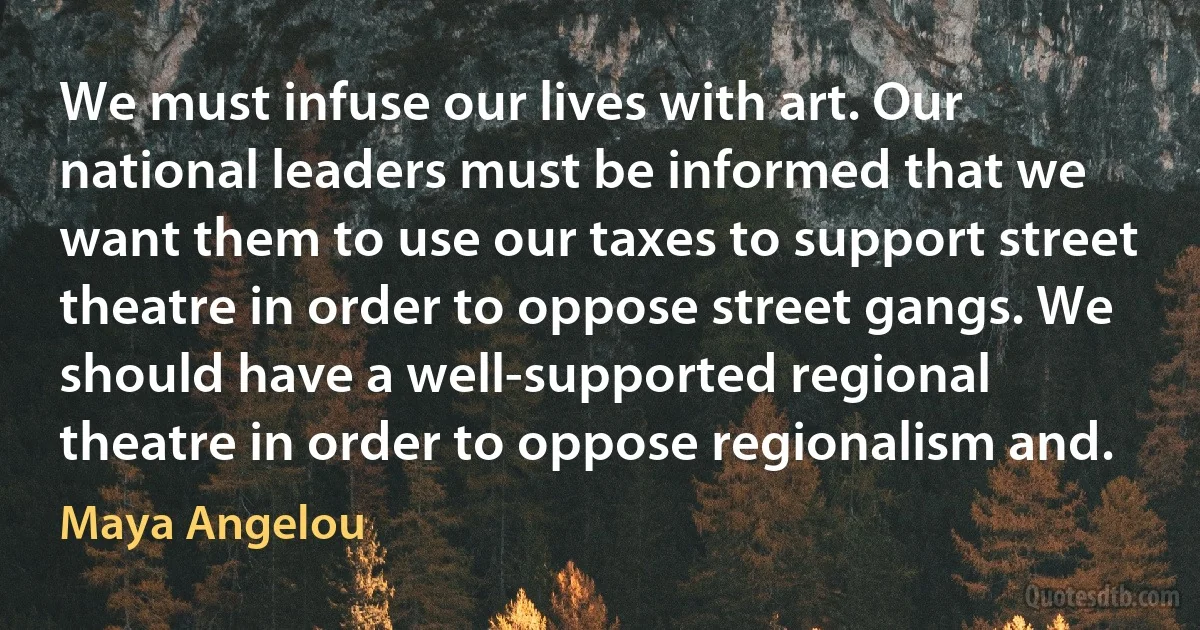 We must infuse our lives with art. Our national leaders must be informed that we want them to use our taxes to support street theatre in order to oppose street gangs. We should have a well-supported regional theatre in order to oppose regionalism and. (Maya Angelou)