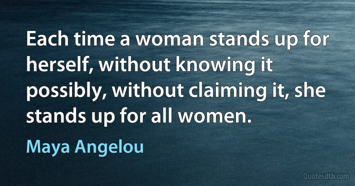 Each time a woman stands up for herself, without knowing it possibly, without claiming it, she stands up for all women. (Maya Angelou)