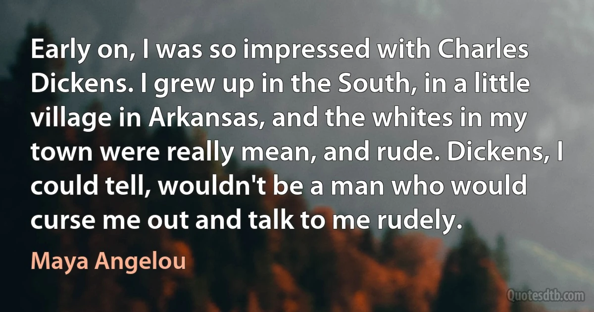 Early on, I was so impressed with Charles Dickens. I grew up in the South, in a little village in Arkansas, and the whites in my town were really mean, and rude. Dickens, I could tell, wouldn't be a man who would curse me out and talk to me rudely. (Maya Angelou)