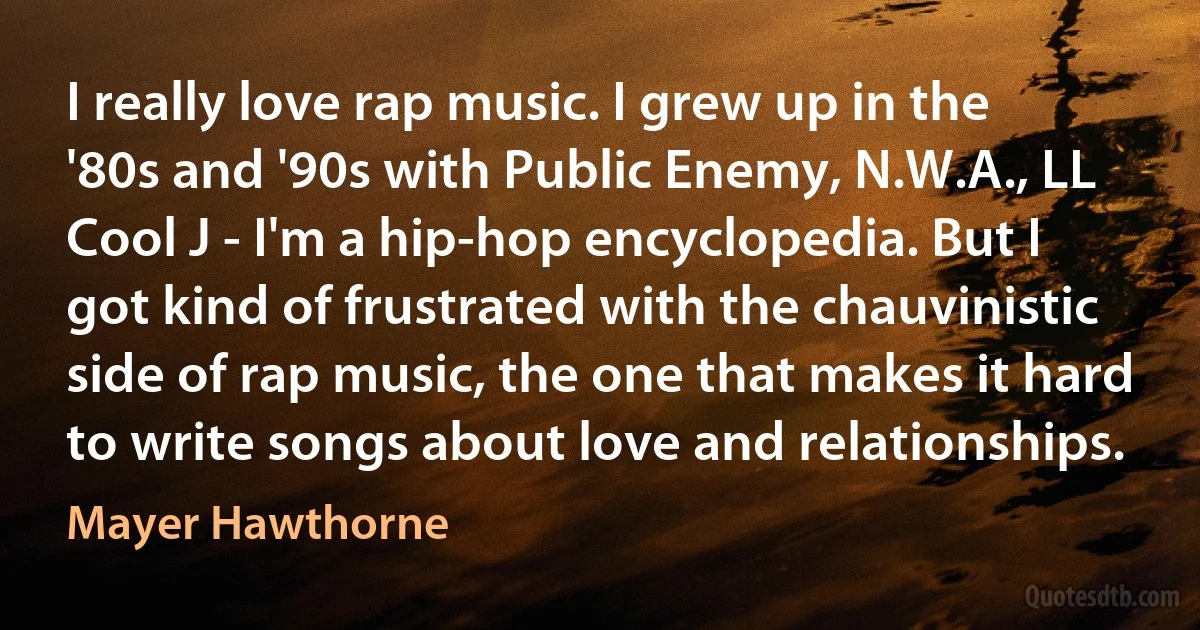 I really love rap music. I grew up in the '80s and '90s with Public Enemy, N.W.A., LL Cool J - I'm a hip-hop encyclopedia. But I got kind of frustrated with the chauvinistic side of rap music, the one that makes it hard to write songs about love and relationships. (Mayer Hawthorne)