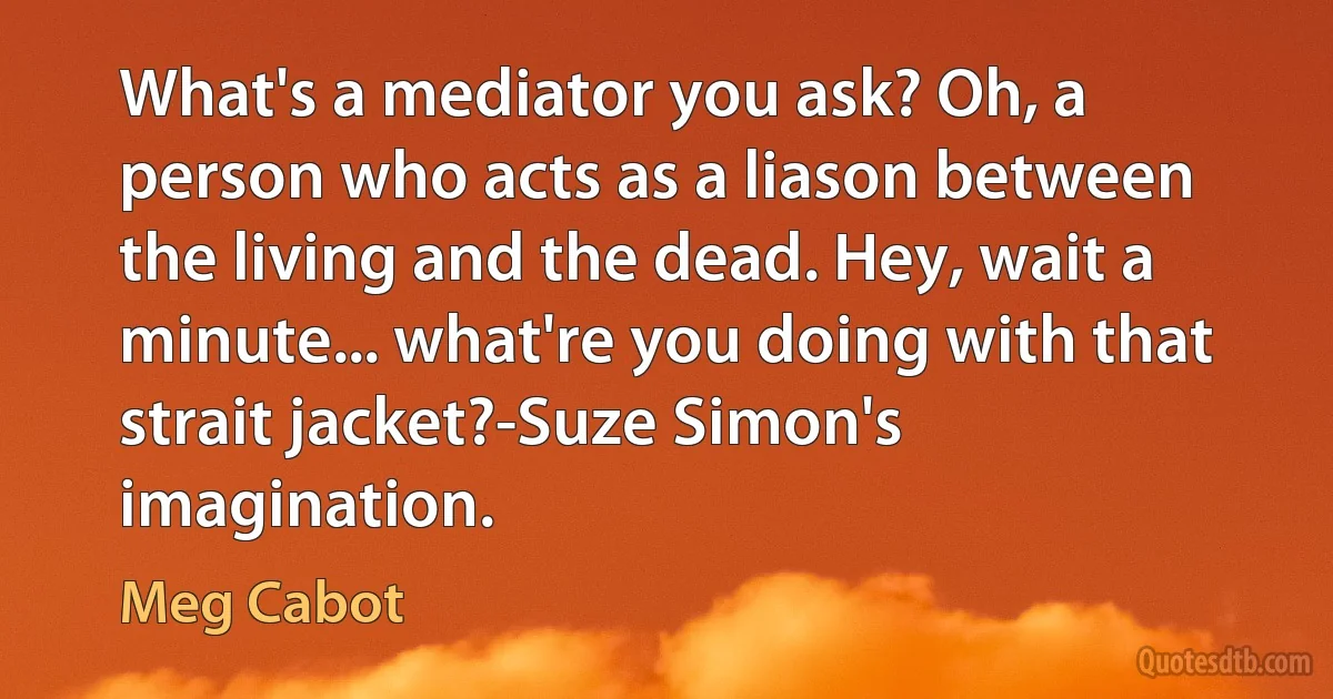 What's a mediator you ask? Oh, a person who acts as a liason between the living and the dead. Hey, wait a minute... what're you doing with that strait jacket?-Suze Simon's imagination. (Meg Cabot)