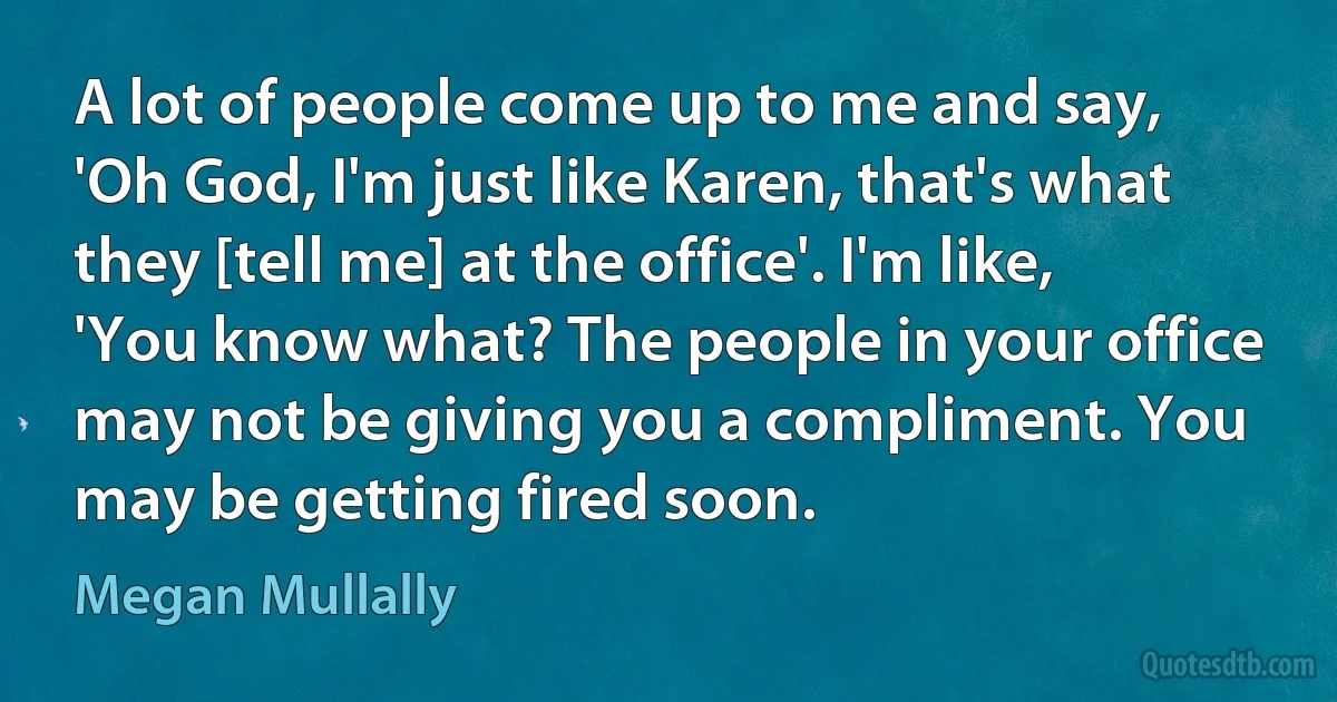 A lot of people come up to me and say, 'Oh God, I'm just like Karen, that's what they [tell me] at the office'. I'm like, 'You know what? The people in your office may not be giving you a compliment. You may be getting fired soon. (Megan Mullally)