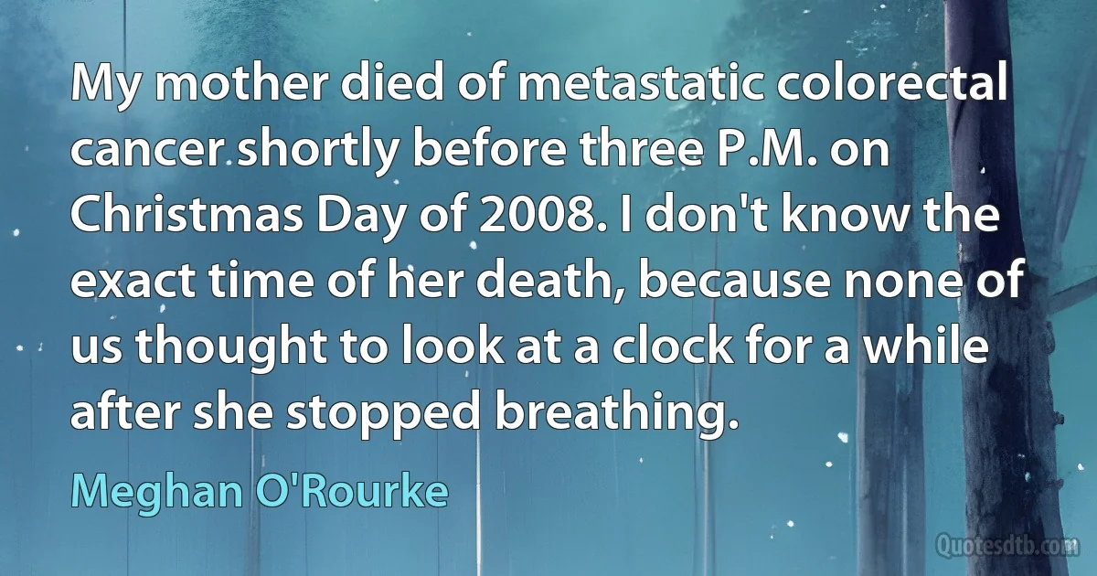 My mother died of metastatic colorectal cancer shortly before three P.M. on Christmas Day of 2008. I don't know the exact time of her death, because none of us thought to look at a clock for a while after she stopped breathing. (Meghan O'Rourke)