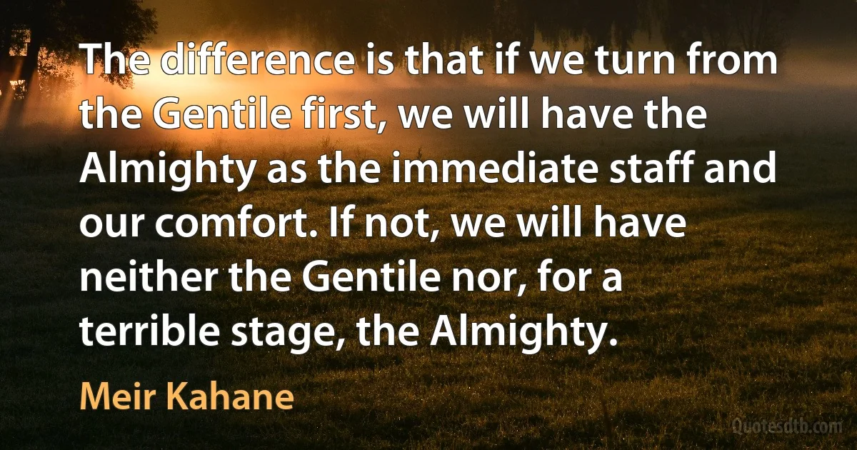 The difference is that if we turn from the Gentile first, we will have the Almighty as the immediate staff and our comfort. If not, we will have neither the Gentile nor, for a terrible stage, the Almighty. (Meir Kahane)