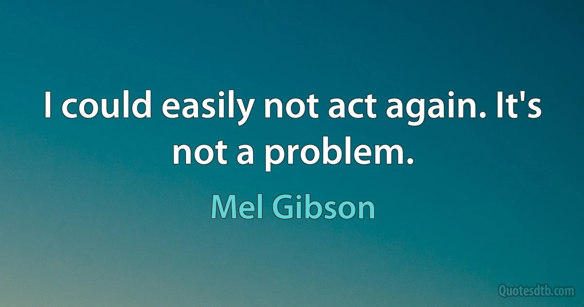 I could easily not act again. It's not a problem. (Mel Gibson)