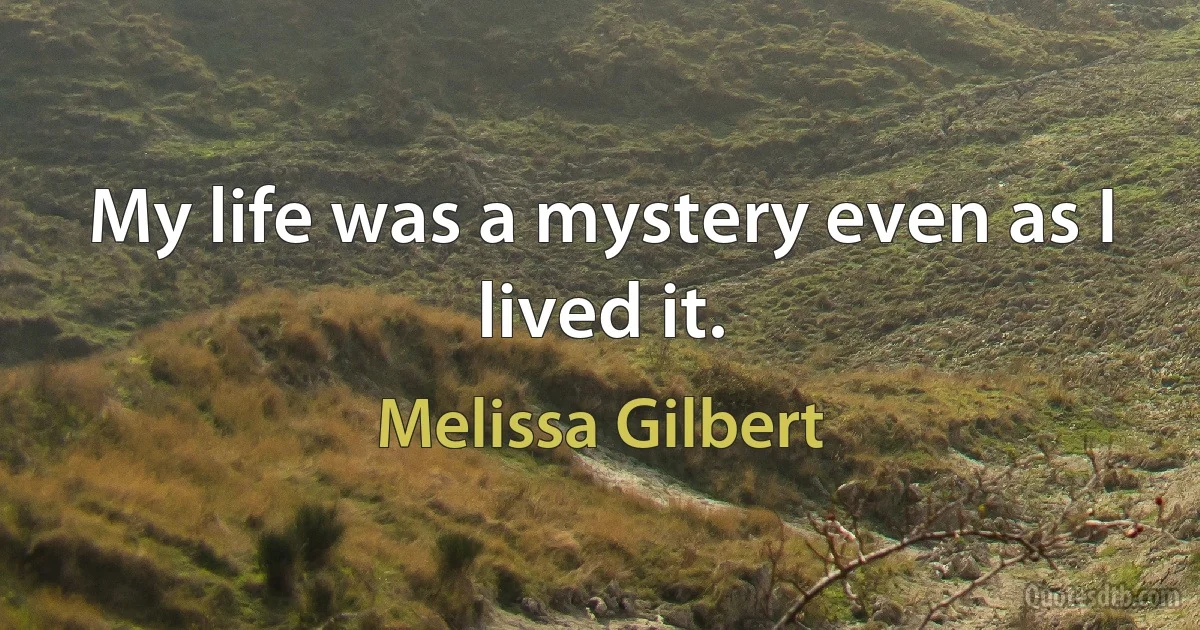 My life was a mystery even as I lived it. (Melissa Gilbert)