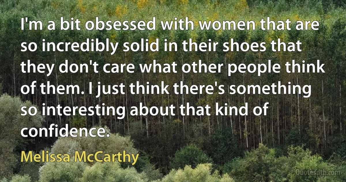 I'm a bit obsessed with women that are so incredibly solid in their shoes that they don't care what other people think of them. I just think there's something so interesting about that kind of confidence. (Melissa McCarthy)