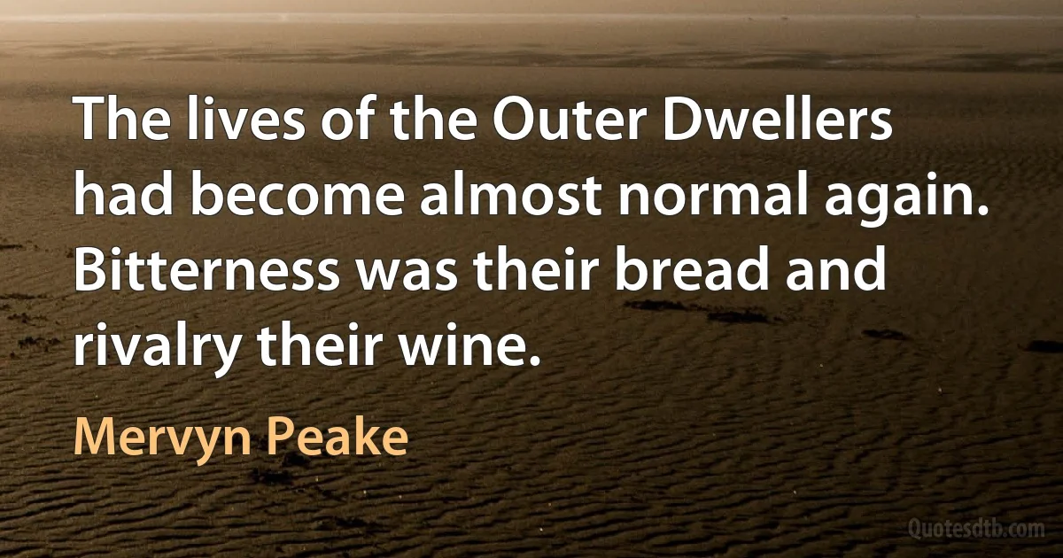 The lives of the Outer Dwellers had become almost normal again. Bitterness was their bread and rivalry their wine. (Mervyn Peake)