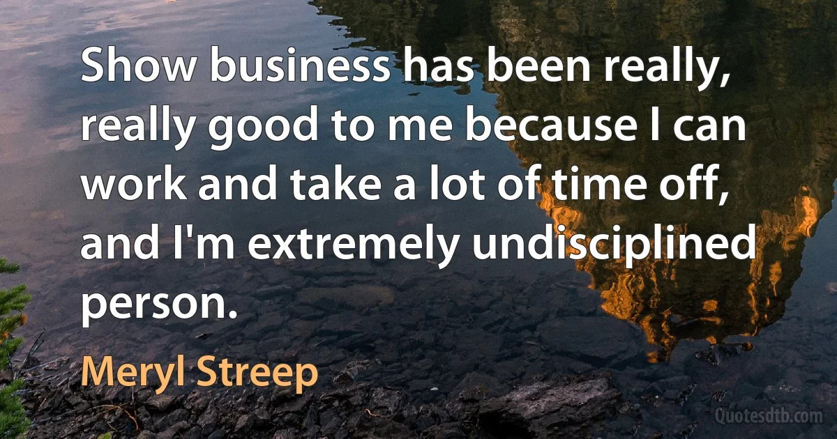 Show business has been really, really good to me because I can work and take a lot of time off, and I'm extremely undisciplined person. (Meryl Streep)