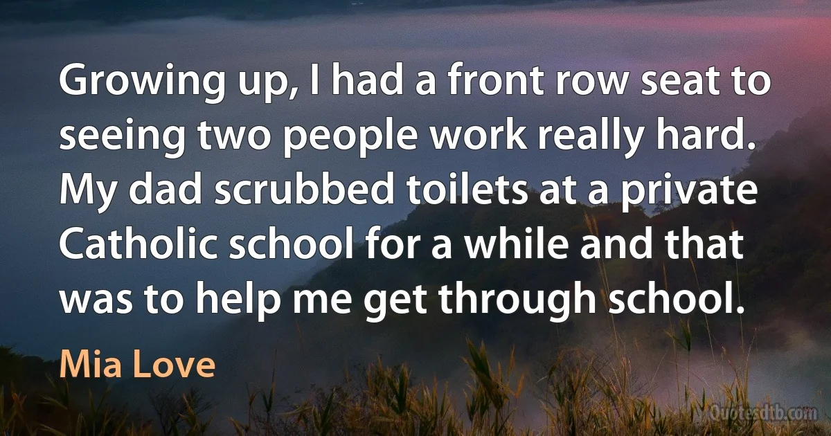 Growing up, I had a front row seat to seeing two people work really hard. My dad scrubbed toilets at a private Catholic school for a while and that was to help me get through school. (Mia Love)