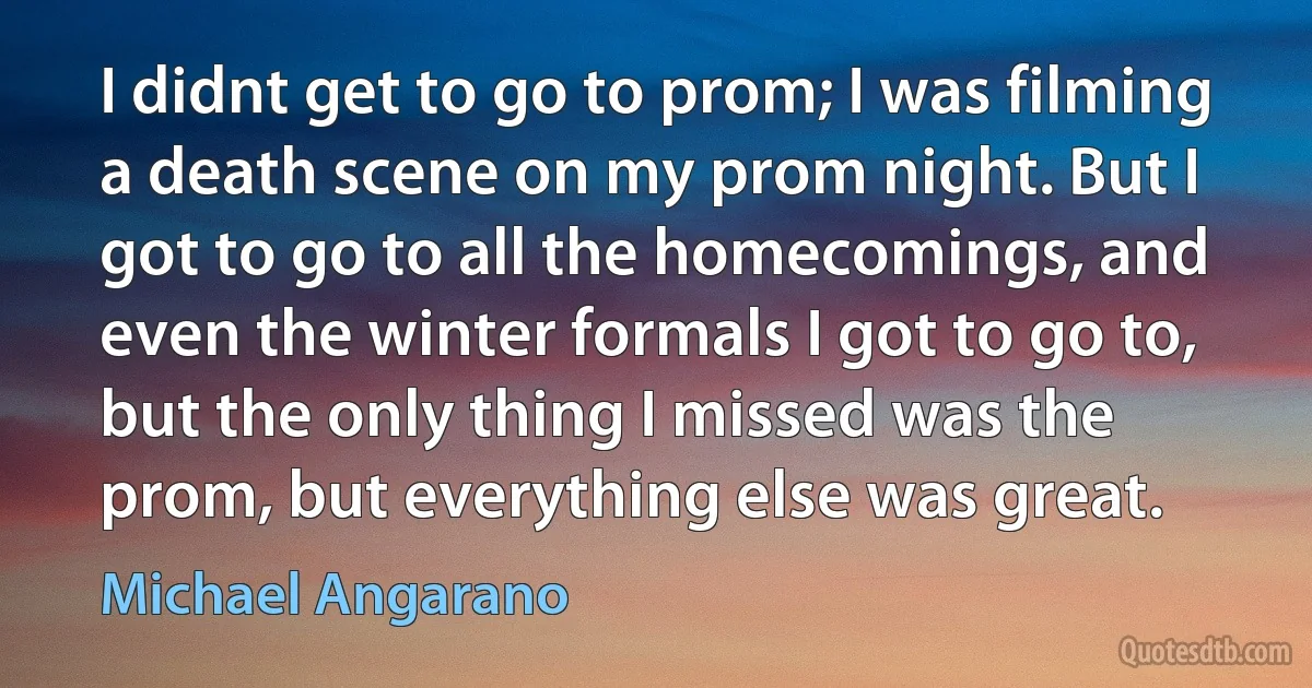 I didnt get to go to prom; I was filming a death scene on my prom night. But I got to go to all the homecomings, and even the winter formals I got to go to, but the only thing I missed was the prom, but everything else was great. (Michael Angarano)