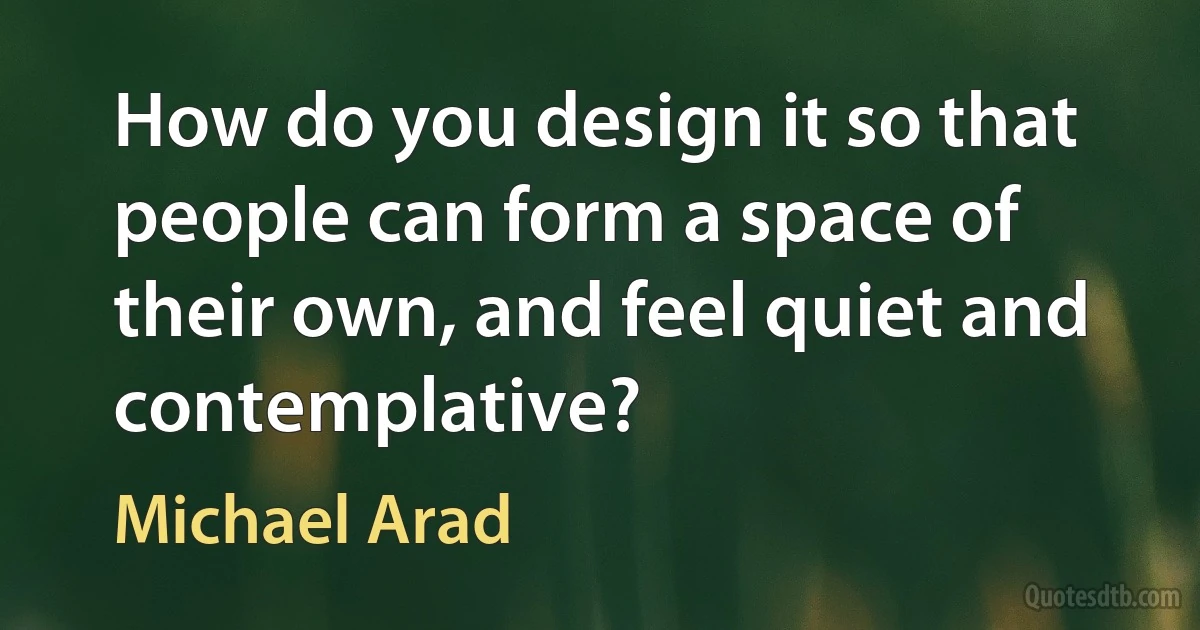 How do you design it so that people can form a space of their own, and feel quiet and contemplative? (Michael Arad)