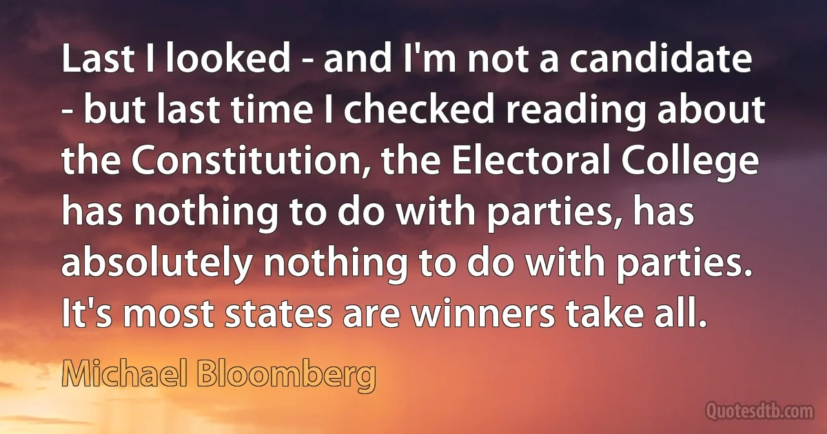 Last I looked - and I'm not a candidate - but last time I checked reading about the Constitution, the Electoral College has nothing to do with parties, has absolutely nothing to do with parties. It's most states are winners take all. (Michael Bloomberg)